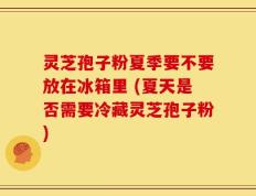 灵芝孢子粉夏季要不要放在冰箱里 (夏天是否需要冷藏灵芝孢子粉)
