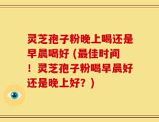灵芝孢子粉晚上喝还是早晨喝好 (最佳时间！灵芝孢子粉喝早晨好还是晚上好？)