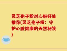 灵芝孢子粉对心脏好处推荐(灵芝孢子粉：守护心脏健康的天然秘笈)