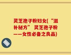 灵芝孢子粉妇女(“滋补秘方” 灵芝孢子粉——女性必备之良品)