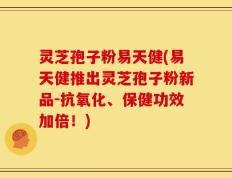 灵芝孢子粉易天健(易天健推出灵芝孢子粉新品-抗氧化、保健功效加倍！)