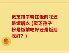 灵芝孢子粉在饭前吃还是饭后吃 (灵芝孢子粉是饭前吃好还是饭后吃好？)