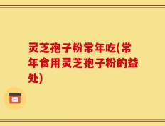 灵芝孢子粉常年吃(常年食用灵芝孢子粉的益处)