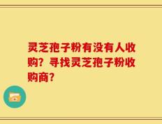 灵芝孢子粉有没有人收购？寻找灵芝孢子粉收购商？