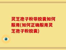 灵芝孢子粉带胶囊如何服用(如何正确服用灵芝孢子粉胶囊)