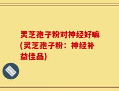 灵芝孢子粉对神经好嘛(灵芝孢子粉：神经补益佳品)