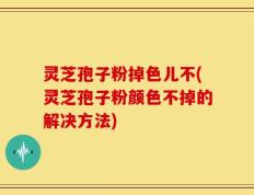 灵芝孢子粉掉色儿不(灵芝孢子粉颜色不掉的解决方法)