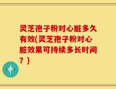 灵芝孢子粉对心脏多久有效(灵芝孢子粉对心脏效果可持续多长时间？)