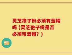 灵芝孢子粉必须有蓝帽吗 (灵芝孢子粉是否必须带蓝帽？)