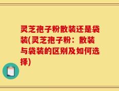 灵芝孢子粉散装还是袋装(灵芝孢子粉：散装与袋装的区别及如何选择)