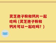 灵芝孢子粉和钙片一起吃吗 (灵芝孢子粉和钙片可以一起吃吗？)
