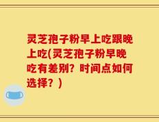 灵芝孢子粉早上吃跟晚上吃(灵芝孢子粉早晚吃有差别？时间点如何选择？)