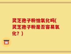 灵芝孢子粉怕氧化吗(灵芝孢子粉是否容易氧化？)