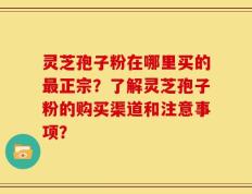 灵芝孢子粉在哪里买的最正宗？了解灵芝孢子粉的购买渠道和注意事项？
