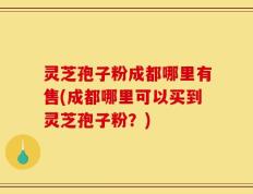 灵芝孢子粉成都哪里有售(成都哪里可以买到灵芝孢子粉？)