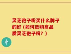 灵芝孢子粉买什么牌子的好 (如何选购高品质灵芝孢子粉？)