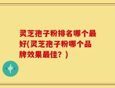 灵芝孢子粉排名哪个最好(灵芝孢子粉哪个品牌效果最佳？)