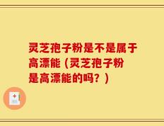 灵芝孢子粉是不是属于高漂能 (灵芝孢子粉是高漂能的吗？)