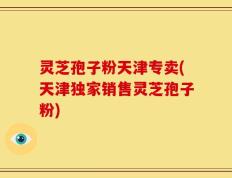 灵芝孢子粉天津专卖(天津独家销售灵芝孢子粉)