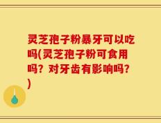 灵芝孢子粉暴牙可以吃吗(灵芝孢子粉可食用吗？对牙齿有影响吗？)