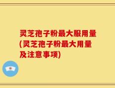 灵芝孢子粉最大服用量(灵芝孢子粉最大用量及注意事项)