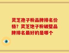 灵芝孢子粉品牌排名价格？灵芝饱子粉破璧品牌排名最好的是哪个