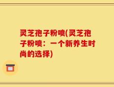 灵芝孢子粉喷(灵芝孢子粉喷：一个新养生时尚的选择)