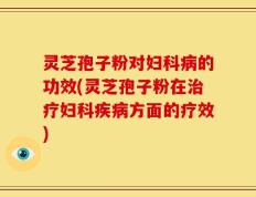 灵芝孢子粉对妇科病的功效(灵芝孢子粉在治疗妇科疾病方面的疗效)