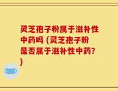 灵芝孢子粉属于滋补性中药吗 (灵芝孢子粉是否属于滋补性中药？)
