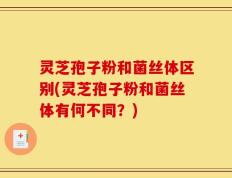 灵芝孢子粉和菌丝体区别(灵芝孢子粉和菌丝体有何不同？)