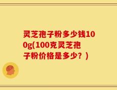 灵芝孢子粉多少钱100g(100克灵芝孢子粉价格是多少？)