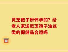 灵芝孢子粉怀孕的？给老人家送灵芝孢子油这类的保健品合适吗