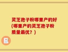 灵芝孢子粉哪里产的好(哪里产的灵芝孢子粉质量最优？)