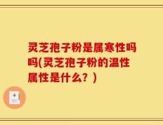 灵芝孢子粉是属寒性吗吗(灵芝孢子粉的温性属性是什么？)