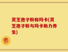 灵芝孢子粉和玛卡(灵芝孢子粉与玛卡助力养生)