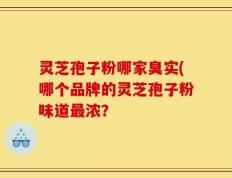 灵芝孢子粉哪家臭实(哪个品牌的灵芝孢子粉味道最浓？