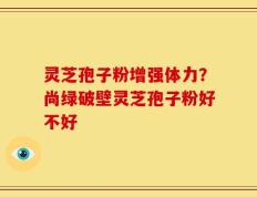 灵芝孢子粉增强体力？尚绿破壁灵芝孢子粉好不好
