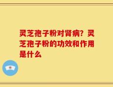 灵芝孢子粉对肾病？灵芝孢子粉的功效和作用是什么