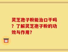 灵芝孢子粉能治口干吗？了解灵芝孢子粉的功效与作用？