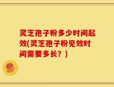 灵芝孢子粉多少时间起效(灵芝孢子粉见效时间需要多长？)
