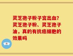灵芝孢子粉子宫出血？灵芝孢子粉、灵芝孢子油，真的有抗癌细胞的效果吗