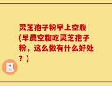 灵芝孢子粉早上空腹 (早晨空腹吃灵芝孢子粉，这么做有什么好处？)
