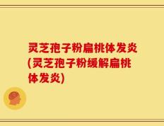 灵芝孢子粉扁桃体发炎(灵芝孢子粉缓解扁桃体发炎)