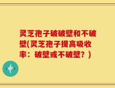 灵芝孢子破破壁和不破壁(灵芝孢子提高吸收率：破壁或不破壁？)