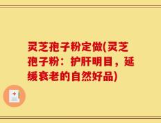 灵芝孢子粉定做(灵芝孢子粉：护肝明目，延缓衰老的自然好品)