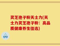 灵芝孢子粉天士力(天士力灵芝孢子粉：高品质健康养生佳选)