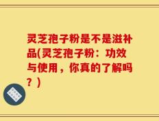 灵芝孢子粉是不是滋补品(灵芝孢子粉：功效与使用，你真的了解吗？)