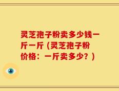 灵芝孢子粉卖多少钱一斤一斤 (灵芝孢子粉价格：一斤卖多少？)