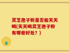 灵芝孢子粉是否能天天喝(天天喝灵芝孢子粉有哪些好处？)