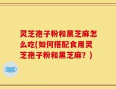 灵芝孢子粉和黑芝麻怎么吃(如何搭配食用灵芝孢子粉和黑芝麻？)